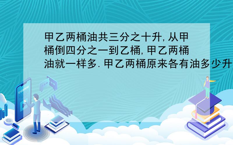 甲乙两桶油共三分之十升,从甲桶倒四分之一到乙桶,甲乙两桶油就一样多.甲乙两桶原来各有油多少升?