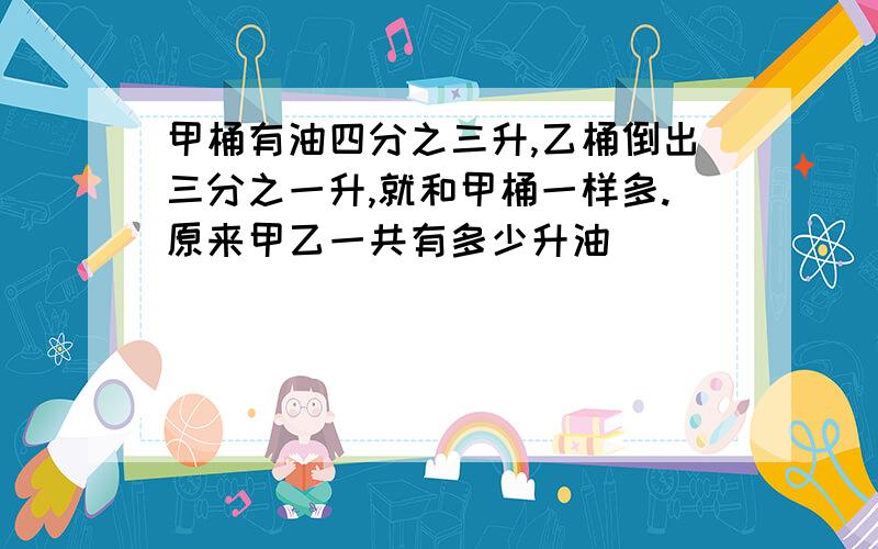 甲桶有油四分之三升,乙桶倒出三分之一升,就和甲桶一样多.原来甲乙一共有多少升油