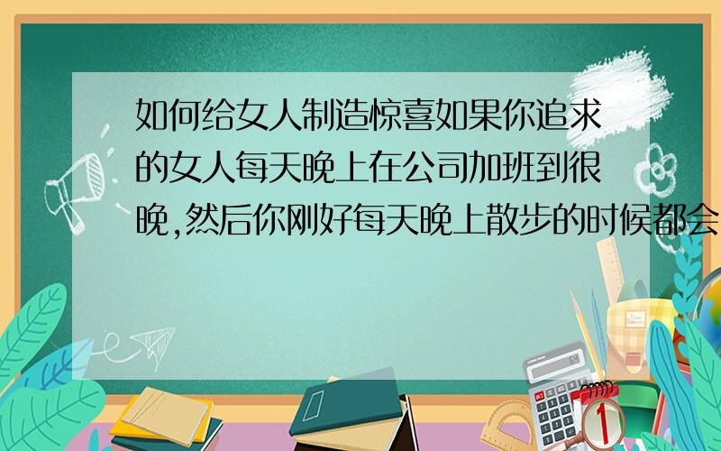 如何给女人制造惊喜如果你追求的女人每天晚上在公司加班到很晚,然后你刚好每天晚上散步的时候都会已经她们那,你会给她什么样的惊喜.