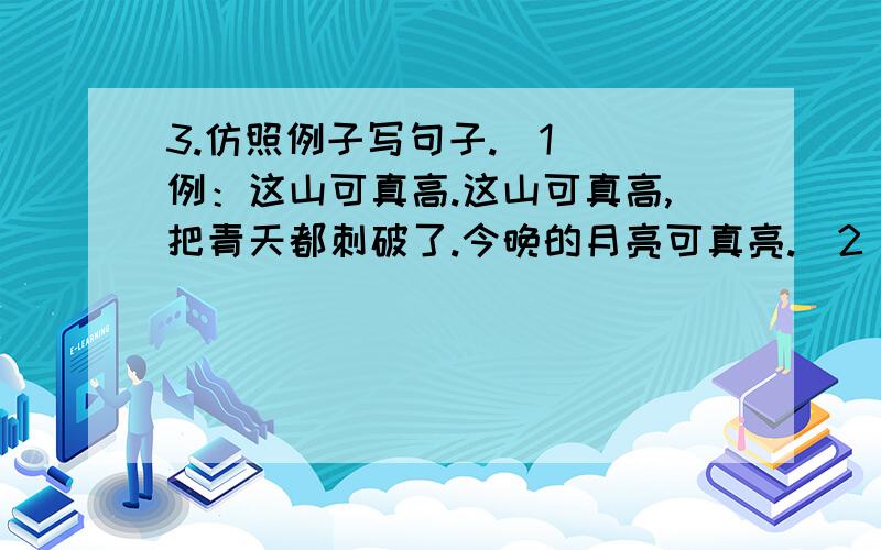 3.仿照例子写句子.（1） 例：这山可真高.这山可真高,把青天都刺破了.今晚的月亮可真亮.（2） 例：3.仿照例子写句子.（1） 例：这山可真高.这山可真高,把青天都刺破了.今晚的月亮可真亮.