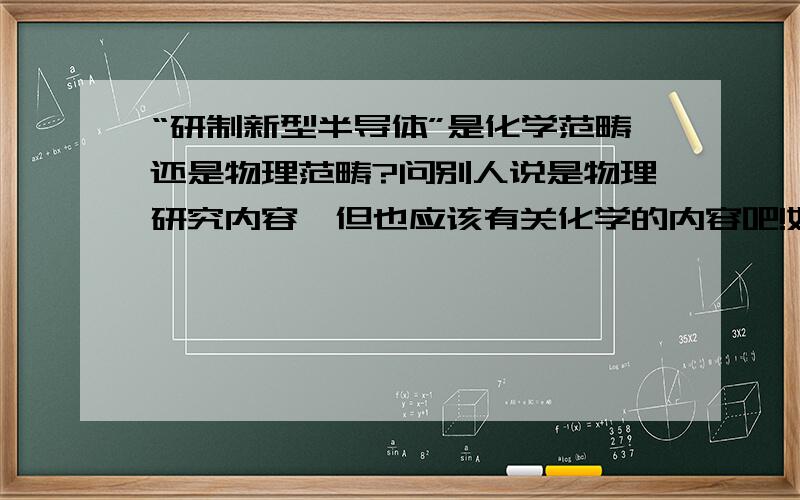 “研制新型半导体”是化学范畴还是物理范畴?问别人说是物理研究内容,但也应该有关化学的内容吧!如果有,为什么?PS：请尽可能解释地通俗易懂,短小简单一些.谢谢!    如果答案满意,会追加2