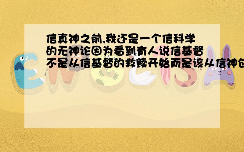 信真神之前,我还是一个信科学的无神论因为看到有人说信基督不是从信基督的救赎开始而是该从信神创造这个世界开始.我却觉得神开创世界还是个神话.生命怎么来的,是水孕育出来的啊.世