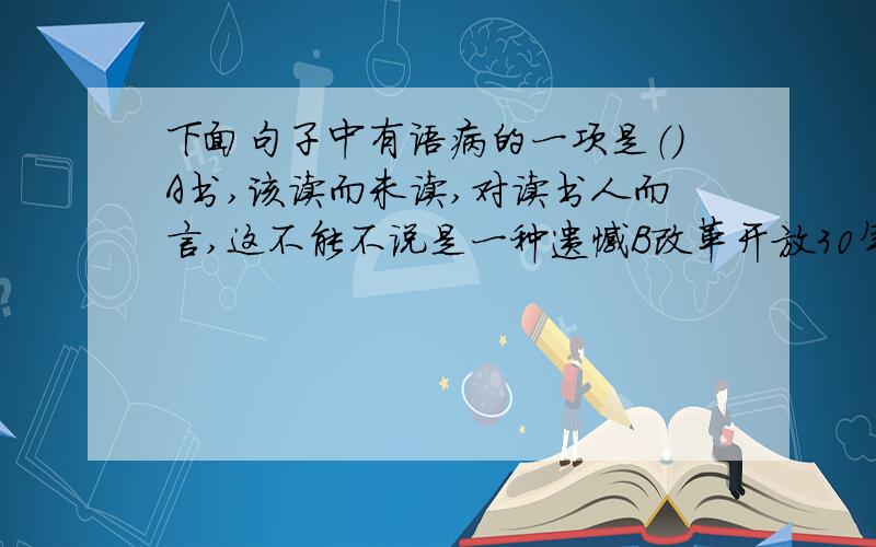 下面句子中有语病的一项是（）A书,该读而未读,对读书人而言,这不能不说是一种遗憾B改革开放30年来,中国人的生活水平有了明显的增强C黄山美景不仅闻名全国,而且享誉世界D关注野生动物