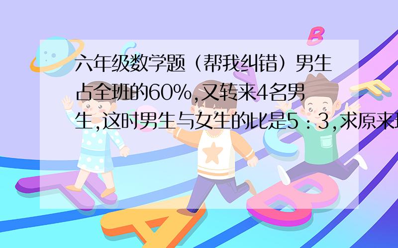 六年级数学题（帮我纠错）男生占全班的60%,又转来4名男生,这时男生与女生的比是5：3,求原来班里总人数.我的解法（请纠错）：原来 男：女=3：2   现在 男：女=5：3比的后项通分为同一个数