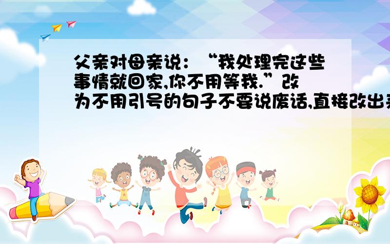 父亲对母亲说：“我处理完这些事情就回家,你不用等我.”改为不用引号的句子不要说废话,直接改出来.