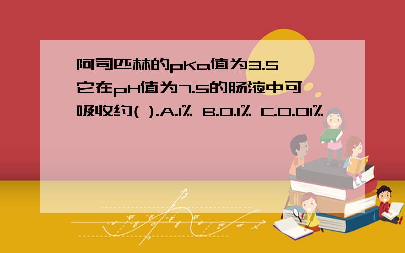 阿司匹林的pKa值为3.5,它在pH值为7.5的肠液中可吸收约( ).A.1% B.0.1% C.0.01%