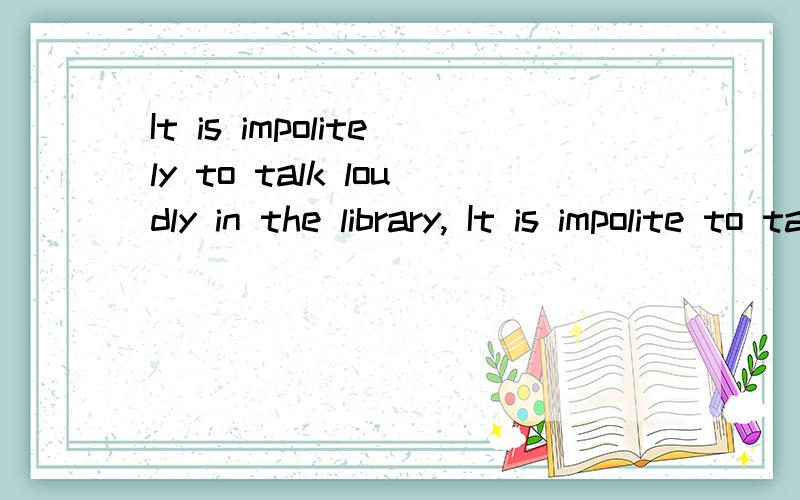 It is impolitely to talk loudly in the library, It is impolite to talk loudly in the library.哪个对It is impolitely to talk loudly in the library, It is impolite to talk loudly in the library.这两个句子里,哪个句子是对的呀?