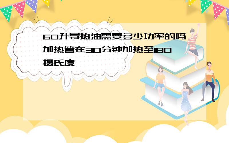 60升导热油需要多少功率的吗加热管在30分钟加热至180摄氏度