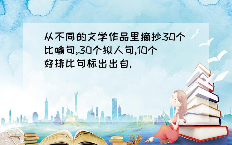 从不同的文学作品里摘抄30个比喻句,30个拟人句,10个好排比句标出出自,