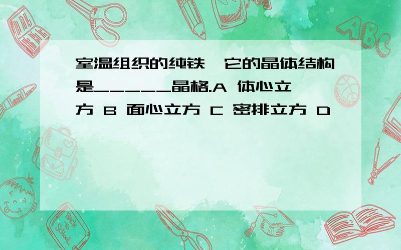 室温组织的纯铁,它的晶体结构是_____晶格.A 体心立方 B 面心立方 C 密排立方 D