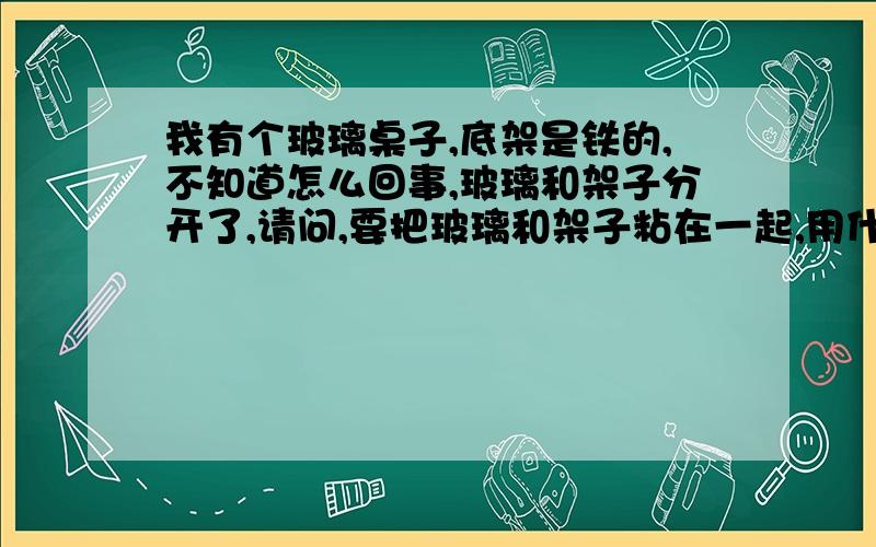 我有个玻璃桌子,底架是铁的,不知道怎么回事,玻璃和架子分开了,请问,要把玻璃和架子粘在一起,用什么胶水?它最初是怎么粘在一起的.谢谢