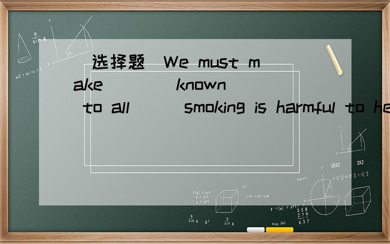 (选择题）We must make (  ) known to all ( )smoking is harmful to health.We must make (  ) known to all ( )smoking is harmful to health.A.that;/B.ti;thatC.this;/D.ti;what抱歉打错了几个单词：分别是BD的2个答案中的ti应该是it.sor