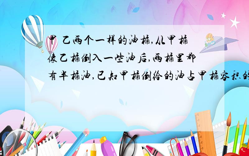 甲 乙两个一样的油桶,从甲桶像乙桶倒入一些油后,两桶里都有半桶油,已知甲桶倒给的油占甲桶容积的四分之一,甲 乙两个油桶原来各有几分之几桶油