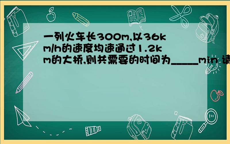 一列火车长300m,以36km/h的速度均速通过1.2km的大桥,则共需要的时间为_____min 请知道的朋友帮帮忙~