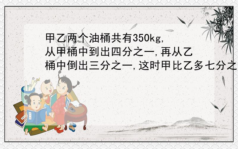 甲乙两个油桶共有350kg,从甲桶中到出四分之一,再从乙桶中倒出三分之一,这时甲比乙多七分之二,求甲乙.