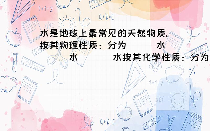 水是地球上最常见的天然物质.按其物理性质：分为＿＿＿水 ＿＿＿水 ＿＿＿水按其化学性质：分为＿＿＿水 ＿＿＿水 ＿＿＿水按其存在空间：分为＿＿＿水 ＿＿＿水按其对生命作用：分