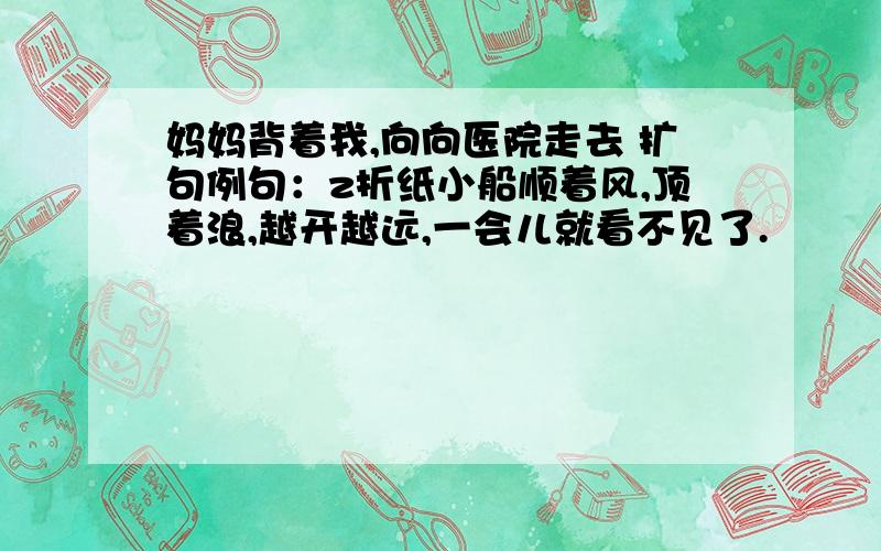 妈妈背着我,向向医院走去 扩句例句：z折纸小船顺着风,顶着浪,越开越远,一会儿就看不见了.