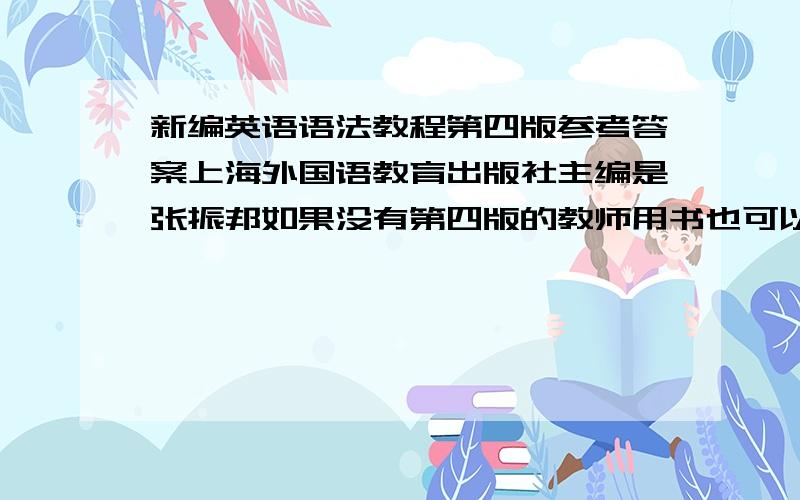 新编英语语法教程第四版参考答案上海外国语教育出版社主编是张振邦如果没有第四版的教师用书也可以,只要能用再追加200!