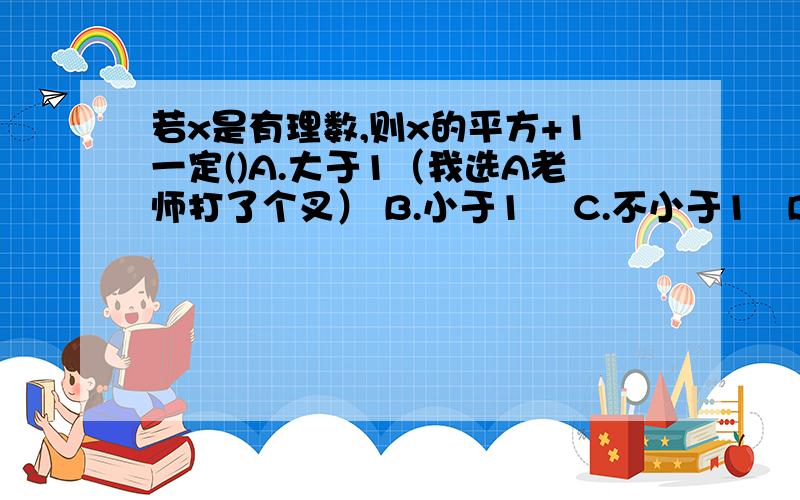 若x是有理数,则x的平方+1一定()A.大于1（我选A老师打了个叉） B.小于1    C.不小于1   D.不大于1