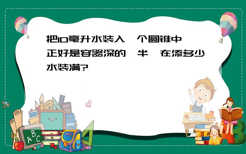 把10毫升水装入一个圆锥中,正好是容器深的一半,在添多少水装满?