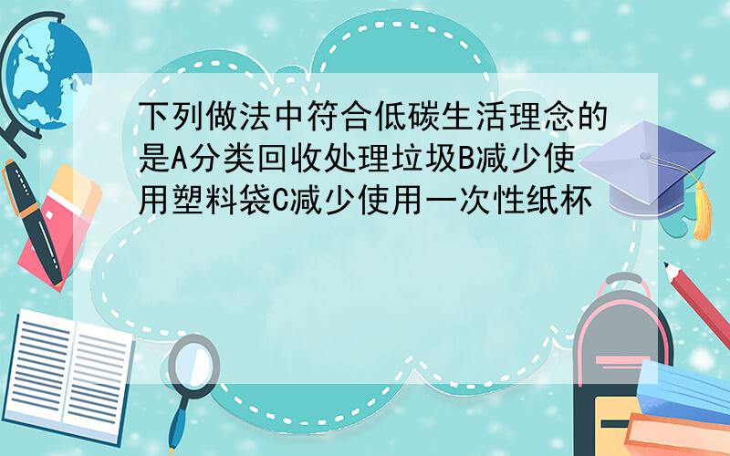 下列做法中符合低碳生活理念的是A分类回收处理垃圾B减少使用塑料袋C减少使用一次性纸杯