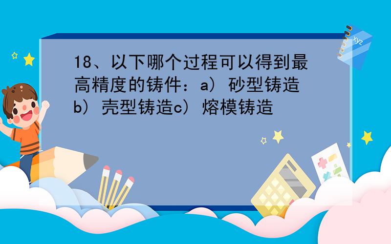 18、以下哪个过程可以得到最高精度的铸件：a) 砂型铸造b) 壳型铸造c) 熔模铸造