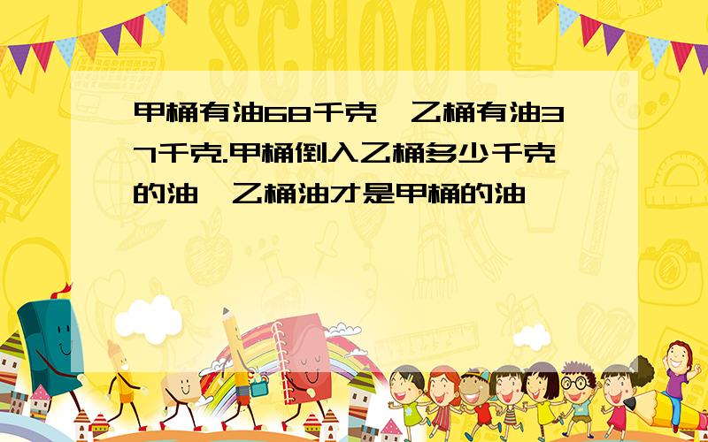 甲桶有油68千克,乙桶有油37千克.甲桶倒入乙桶多少千克的油,乙桶油才是甲桶的油