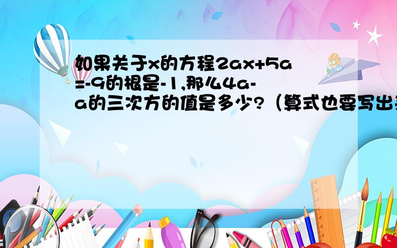 如果关于x的方程2ax+5a=-9的根是-1,那么4a-a的三次方的值是多少?（算式也要写出来.）