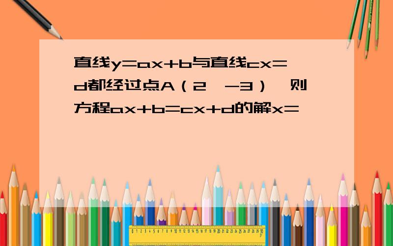 直线y=ax+b与直线cx=d都经过点A（2,-3）,则方程ax+b=cx+d的解x=