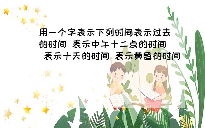 用一个字表示下列时间表示过去的时间 表示中午十二点的时间 表示十天的时间 表示黄昏的时间