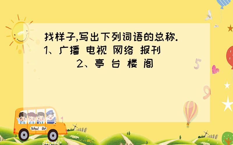 找样子,写出下列词语的总称.1、广播 电视 网络 报刊 （ ) 2、亭 台 楼 阁 （ ）