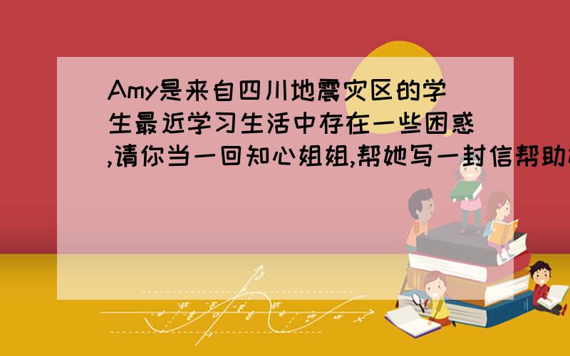 Amy是来自四川地震灾区的学生最近学习生活中存在一些困惑,请你当一回知心姐姐,帮她写一封信帮助她.字数100字,这是她最近学习生活中的三个困惑：isn't good at study English; don't know how to keep he