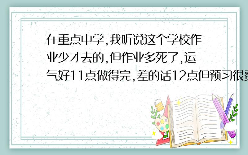 在重点中学,我听说这个学校作业少才去的,但作业多死了,运气好11点做得完,差的话12点但预习很费力啊,为了预习全面都是一个小时一个小时的花数学老师很体谅我们,但他选的那本作业难度大