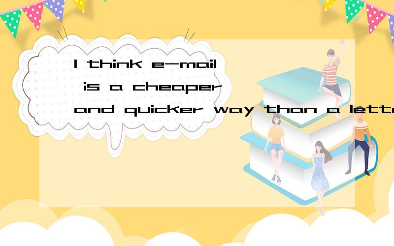 I think e-mail is a cheaper and quicker way than a letter.这句话对不?刚才问了一遍,不知道怎么回事,只能看见一个答案,只能再问一遍拉,对刚才回答过我问题的过说声抱歉哦,我也不知道百度是怎么回事呢