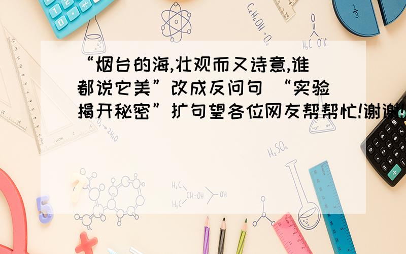 “烟台的海,壮观而又诗意,谁都说它美”改成反问句 “实验揭开秘密”扩句望各位网友帮帮忙!谢谢!