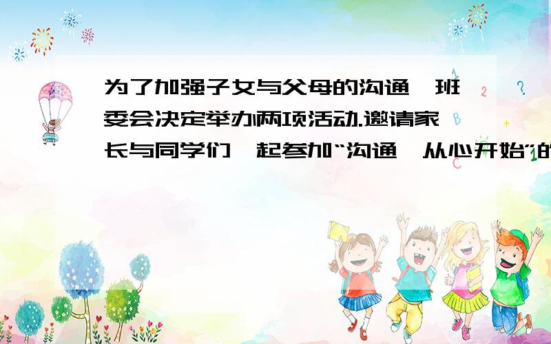 为了加强子女与父母的沟通,班委会决定举办两项活动.邀请家长与同学们一起参加“沟通,从心开始”的座谈会.如果你是主持人,请你为这次座谈会设计一段不超过50字的开场白.