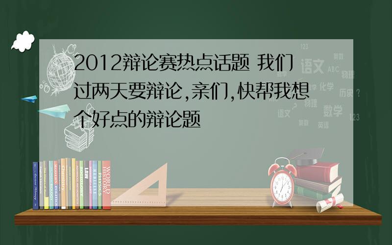 2012辩论赛热点话题 我们过两天要辩论,亲们,快帮我想个好点的辩论题