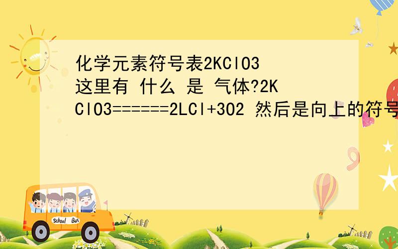 化学元素符号表2KClO3 这里有 什么 是 气体?2KClO3======2LCl+3O2 然后是向上的符号谁能给我一个 这里的这写符号都是什么意思！都是 什么物质！各代表什么？