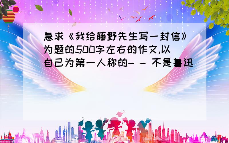 急求《我给藤野先生写一封信》为题的500字左右的作文,以自己为第一人称的- - 不是鲁迅