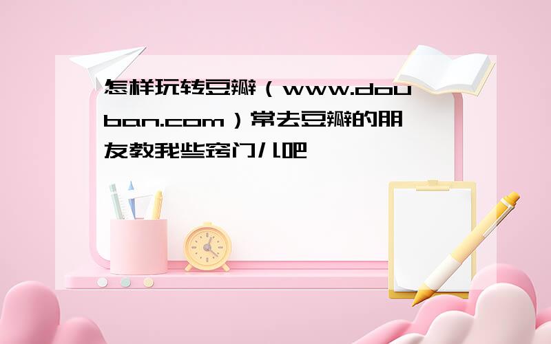 怎样玩转豆瓣（www.douban.com）常去豆瓣的朋友教我些窍门儿吧