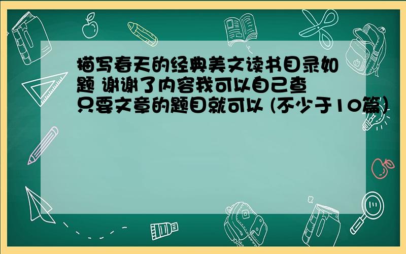 描写春天的经典美文读书目录如题 谢谢了内容我可以自己查 只要文章的题目就可以 (不少于10篇） 谢谢了