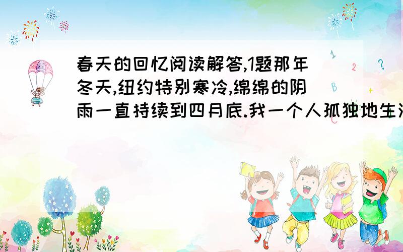 春天的回忆阅读解答,1题那年冬天,纽约特别寒冷,绵绵的阴雨一直持续到四月底.我一个人孤独地生活在黑暗的世界中,凄寒的冬雨使我减少了很多外出的机会.终于有一天,寒冷消失了,春天好像