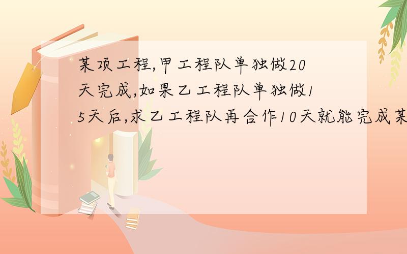 某项工程,甲工程队单独做20天完成,如果乙工程队单独做15天后,求乙工程队再合作10天就能完成某项工程,甲工程队单独做20天完成,如果乙工程队单独做15天后,甲,乙两工程队再合作10天就能完成