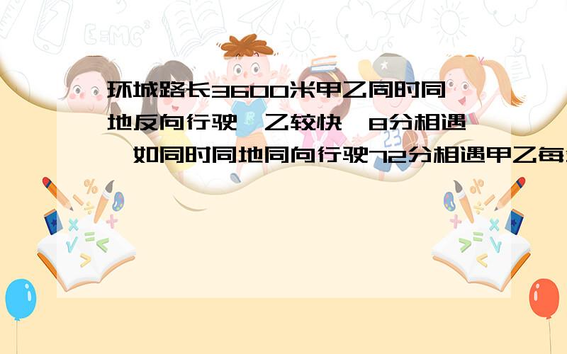 环城路长3600米甲乙同时同地反向行驶,乙较快,8分相遇,如同时同地同向行驶72分相遇甲乙每分各行多少米