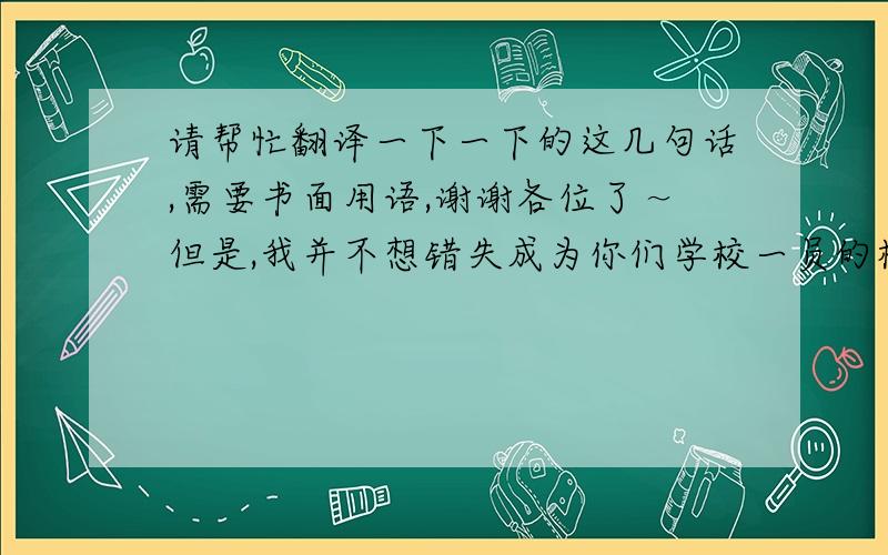 请帮忙翻译一下一下的这几句话,需要书面用语,谢谢各位了～但是,我并不想错失成为你们学校一员的机会.所以我就在想您是否能再给我一次机会--给我延长一段时期来就此完成我的申请表.【