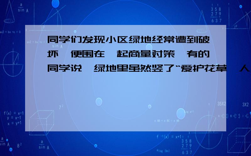 同学们发现小区绿地经常遭到破坏,便围在一起商量对策,有的同学说,绿地里虽然竖了“爱护花草,人人有责”的牌子,却不能引起人们的重视,你能为绿地设计更好的公益广告词吗?