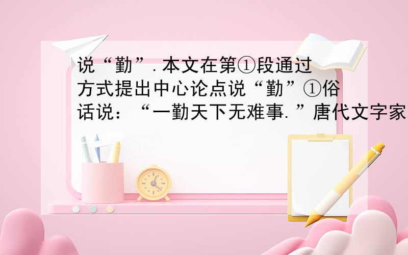 说“勤”.本文在第①段通过 方式提出中心论点说“勤”①俗话说：“一勤天下无难事.”唐代文字家韩愈说：“业精于勤.”学业的精深造诣来源于勤.②勤,就是要珍惜时间,勤于学习,勤于思