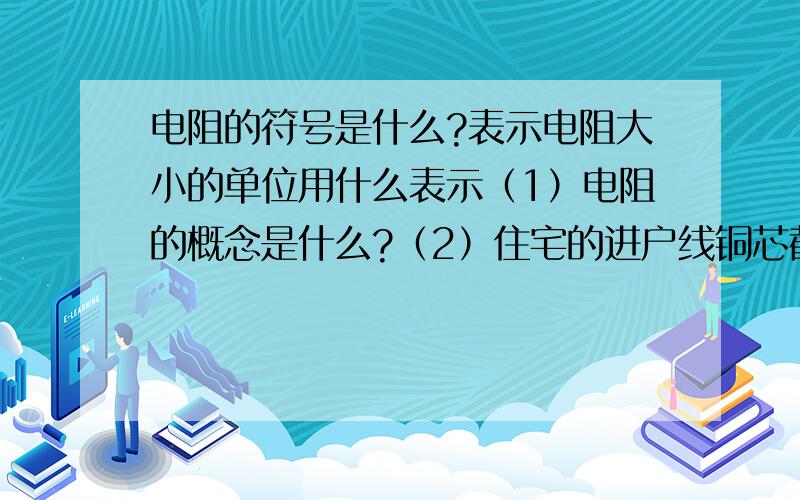 电阻的符号是什么?表示电阻大小的单位用什么表示（1）电阻的概念是什么?（2）住宅的进户线铜芯截面不得小于15平方毫米.是吗（3）铜、铝、锡、碳和水银都是良好的导体.对吗（4）白炽灯