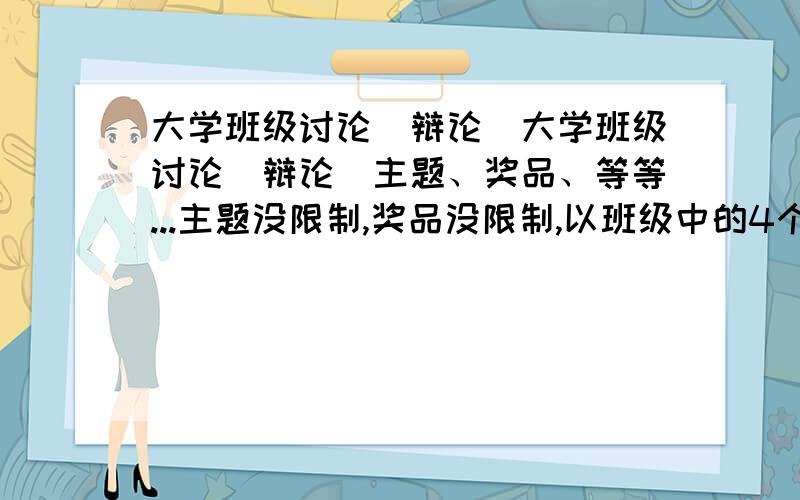 大学班级讨论（辩论）大学班级讨论（辩论）主题、奖品、等等...主题没限制,奖品没限制,以班级中的4个小组讨论,每个小组为以个单位,总之和正规的讨论大赛一样的模式.最好说明一下：主