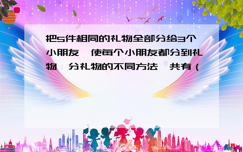 把5件相同的礼物全部分给3个小朋友,使每个小朋友都分到礼物,分礼物的不同方法一共有（       ）种.           ① 3          ② 4            ③ 5             ④ 6